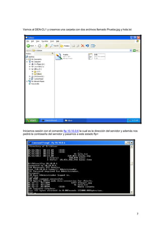 Vamos al DEN-CL1 y creamos una carpeta con dos archivos llamado Prueba.jpg y hola.txt

Iniciamos sesión con el comando ftp 10.10.0.6 la cual es la dirección del servidor y además nos
pedirá la contraseña del servidor y pasamos a este estado ftp>

7

 