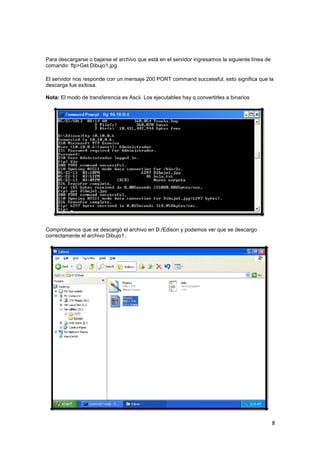 Para descargarse o bajarse el archivo que está en el servidor ingresamos la siguiente línea de
comando: ftp>Get Dibujo1.jpg
El servidor nos responde con un mensaje 200 PORT command successful, esto significa que la
descarga fue exitosa.
Nota: El modo de transferencia es Ascii. Los ejecutables hay q convertirles a binarios

Comprobamos que se descargó el archivo en D:/Edison y podemos ver que se descargo
correctamente el archivo Dibujo1.

8

 