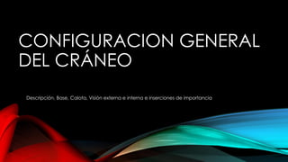 CONFIGURACION GENERAL
DEL CRÁNEO
Descripción, Base, Calota, Visión externa e interna e inserciones de importancia
 