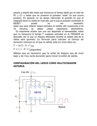 pasara a estado alto hasta que transcurra el tiempo fijado por el valor de
R1 y C1 o hasta que se presione el pulsador “reset” (lo que ocurra
primero). En general, no se desea interrumpir el periodo en que el
integrado tiene su salida en nivel alto, por lo que el pulsador conectado al
RESET puede no ser necesario.
Dado que para obtener largos periodos en estado alto (superiores a los
10 minutos) se deben utilizar capacitares electrolíticos.
Es importante aclarar que una vez disparado el monoestable, hasta
que no transcurra el tiempo T cualquier actividad en el TRIGGER es
ignorada, por lo que un disparo efectuado durante el estado alto de la
salida será ignorado. La fórmula para calcular el tiempo de
duración (tiempo en el que la salida está en nivel alto) es:
[s]
[segundos]
Nótese que es necesario que la señal de disparo sea de nivel
bajo y de muy corta duración para iniciar la señal de salida.
CONFIGURACIÓN DEL LM555 COMO MULTIVIRADOR
ASTABLE.
 