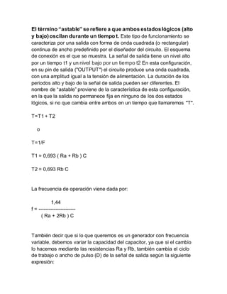 El término “astable” se refiere a que ambos estadoslógicos (alto
y bajo)oscilan durante un tiempo t. Este tipo de funcionamiento se
caracteriza por una salida con forma de onda cuadrada (o rectangular)
continua de ancho predefinido por el diseñador del circuito. El esquema
de conexión es el que se muestra. La señal de salida tiene un nivel alto
por un tiempo t1 y un nivel bajo por un tiempo t2 En esta configuración,
en su pin de salida ("OUTPUT") el circuito produce una onda cuadrada,
con una amplitud igual a la tensión de alimentación. La duración de los
periodos alto y bajo de la señal de salida pueden ser diferentes. El
nombre de “astable” proviene de la característica de esta configuración,
en la que la salida no permanece fija en ninguno de los dos estados
lógicos, si no que cambia entre ambos en un tiempo que llamaremos "T".
T=T1 + T2
o
T=1/F
T1 = 0,693 ( Ra + Rb ) C
T2 = 0,693 Rb C
La frecuencia de operación viene dada por:
1,44
f = ----------------------
( Ra + 2Rb ) C
También decir que si lo que queremos es un generador con frecuencia
variable, debemos variar la capacidad del capacitor, ya que si el cambio
lo hacemos mediante las resistencias Ra y Rb, también cambia el ciclo
de trabajo o ancho de pulso (D) de la señal de salida según la siguiente
expresión:
 