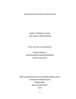 2
CONFIGURACION LOGICA DE UNA RED LAN
DANIEL FERNANDO VILLOTA
JUAN DANIEL ESPINOSA MORA
Tarea 4 de redes de computadores
Trabajo presentado a:
JAIRO SEGUNDO INAGAN RODRÍGUEZ
Docente área técnica
INSTITUCIÓN EDUCATIVA LUIS EDUARDO MORA OSEJO
TECNICO EN COMPUTACION
GRADO ONCE
SAN JUAN DE PASTO
2016
 