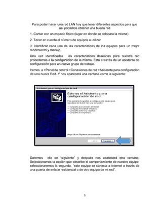3
Para poder hacer una red LAN hay que tener diferentes aspectos para que
así podamos obtener una buena red
1. Contar con un espacio físico (lugar en donde se colocara la misma)
2. Tener en cuenta el número de equipos a utilizar
3. Identificar cada una de las características de los equipos para un mejor
rendimiento y manejo.
Una vez identificadas las características deseadas para nuestra red
procedemos a la configuración de la misma. Esto a través de un asistente de
configuración para un nuevo grupo de trabajo.
Iremos a >Panel de control >Conexiones de red >Asistente para configuración
de una nueva Red. Y nos aparecerá una ventana como la siguiente:
Daremos clic en “siguiente” y después nos aparecerá otra ventana.
Seleccionamos la opción que describe el comportamiento de nuestro equipo,
seleccionaremos la segunda, “este equipo se conecta a internet a través de
una puerta de enlace residencial o de otro equipo de mi red”.
 