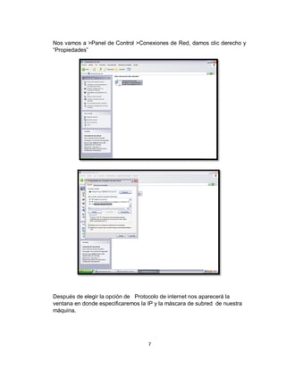 7
Nos vamos a >Panel de Control >Conexiones de Red, damos clic derecho y
“Propiedades”
Después de elegir la opción de Protocolo de internet nos aparecerá la
ventana en donde especificaremos la IP y la máscara de subred de nuestra
máquina.
 