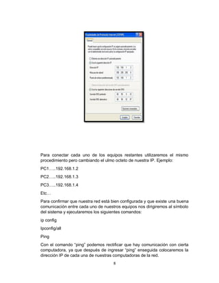 8
Para conectar cada uno de los equipos restantes utilizaremos el mismo
procedimiento pero cambiando el ulmo octeto de nuestra IP. Ejemplo:
PC1…..192.168.1.2
PC2…..192.168.1.3
PC3…..192.168.1.4
Etc…
Para confirmar que nuestra red está bien configurada y que existe una buena
comunicación entre cada uno de nuestros equipos nos dirigiremos al símbolo
del sistema y ejecutaremos los siguientes comandos:
ip config
Ipconfig/all
Ping
Con el comando “ping” podemos rectificar que hay comunicación con cierta
computadora, ya que después de ingresar “ping” enseguida colocaremos la
dirección IP de cada una de nuestras computadoras de la red.
 