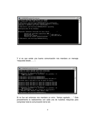 9
Y si es que existe una buena comunicación nos mandara un mensaje
“respuesta desde…….”,
Si no fue así entonces nos mandara un error. “tiempo agotado……” Este
procedimiento lo realizaremos con cada una de nuestras máquinas para
comprobar toda la comunicación de la red.
 