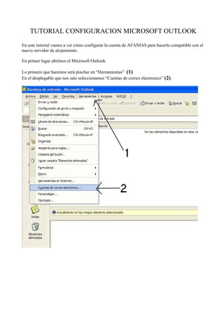 TUTORIAL CONFIGURACION MICROSOFT OUTLOOK 
En este tutorial vamos a ver cómo configurar la cuenta de AFANIAS para hacerlo compatible con el 
nuevo servidor de alojamiento. 
En primer lugar abrimos el Microsoft Outlook. 
Lo primero que haremos será pinchar en “Herramientas” (1). 
En el desplegable que nos sale seleccionamos “Cuentas de correo electronico” (2). 
 
