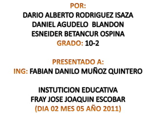POR: DARIO ALBERTO RODRIGUEZ ISAZA DANIEL AGUDELO  BLANDON ESNEIDER BETANCUR OSPINA GRADO:10-2   PRESENTADO A: ING:FABIAN DANILO MUÑOZ QUINTERO   INSTUTICION EDUCATIVA FRAY JOSE JOAQUIN ESCOBAR (DIA 02 MES 05 AÑO 2011) 
