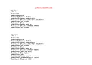 CONFIGURACION DEROUTERS
ROUTER 1
Router>enable
Router#config terminal
Router(config)#hostname RouterA
RouterA(config)#interface fastethernet 0/0
RouterA(config-if)#ip address 192.168.1.1 255.255.255.0
RouterA(config-if)#no shutdown
RouterA(config-if)#exit
RouterA(config)#interface serial 0/0
RouterA(config-if)#ip address 10.0.0.2 255.0.0.0
RouterA(config-if)#no shutdown
ROUTER 2
Router>enable
Router#config terminal
Router(config)#hostname RouterB
RouterB(config)#interface fastethernet 0/0
RouterB(config-if)#ip address 192.168.2.1 255.255.255.0
RouterB(config-if)#no shutdown
RouterB(config-if)#exit
RouterB(config)#interface serial 0/0
RouterB(config-if)#ip address 10.0.0.1 255.0.0.0
RouterB(config-if)#clock rate 56000
RouterB(config-if)#no shutdown
RouterB(config-if)#exit
RouterB(config)#interface serial 0/1
RouterB(config-if)#ip address 11.0.0.1 255.0.0.0
RouterB(config-if)#clock rate 56000
 