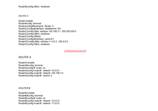 RouterB(config-if)#no shutdown
ROUTER 3
Router>enable
Router#config terminal
Router(config)#hostname Router C
RouterC(config)#interface fastethernet 0/0
RouterC(config-if)#ip address 192.168.3.1 255.255.255.0
RouterC(config-if)#no shutdown
RouterC(config-if)#exit
RouterC(config)#interface serial 0/1
Router3Cconfig-if)#ip address 11.0.0.2 255.0.0.0
RouterC(config-if)#no shutdown
CONFIGURACION RIP
ROUTER A
RouterA>enable
RouterA#config terminal
RouterA(config)# router rip
RouterA(config-router)# network 10.0.0.0
RouterA(config-router)# network 192.168.1.0
RouterA(config-router)# version 2
ROUTER B
RouterB>enable
RouterB#config terminal
RouterB(config)# router rip
RouterB(config-router)# network 10.0.0.0
RouterB(config-router)# network 11.0.0.0
 