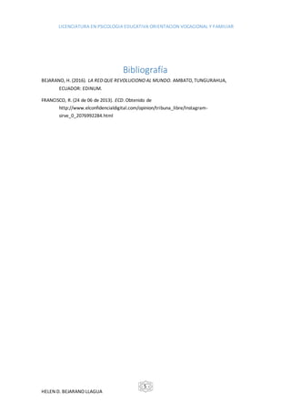 LICENCIATURA EN PSICOLOGIA EDUCATIVA ORIENTACION VOCACIONAL Y FAMILIAR
HELEN D. BEJARANO LLAGUA
- 5 -
Bibliografía
BEJARANO, H. (2016). LA RED QUE REVOLUCIONO AL MUNDO. AMBATO, TUNGURAHUA,
ECUADOR: EDINUM.
FRANCISCO, R. (24 de 06 de 2013). ECD. Obtenido de
http://www.elconfidencialdigital.com/opinion/tribuna_libre/Instagram-
sirve_0_2076992284.html
 