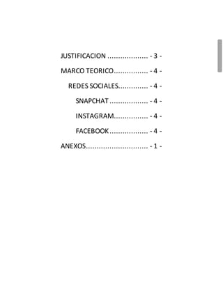 IJUSTIFICACION ................... - 3 -
MARCO TEORICO................ - 4 -
REDES SOCIALES.............. - 4 -
SNAPCHAT .................. - 4 -
INSTAGRAM................ - 4 -
FACEBOOK.................. - 4 -
ANEXOS............................. - 1 -
 