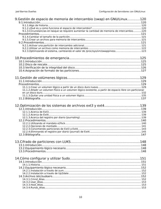 Joel Barrios Dueñas                                                                                  Configuración de Servidores con GNU/Linux


9.Gestión de espacio de memoria de intercambio (swap) en GNU/Linux............120
   9.1.Introducción........................................................................................................................ 120
       9.1.1.Algo de historia.......................................................................................................................... 120
       9.1.2.¿Qué es y como funciona el espacio de intercambio?.................................................................120
       9.1.3.Circunstancias en lasque se requiere aumentar la cantidad de memoria de intercambio...........120
   Procedimientos......................................................................................................................... 121
       9.1.4.Cambiar el tamaño de la partición.............................................................................................. 121
       9.1.5.Crear un archivo para memoria de intercambio......................................................................... 121
   9.2.Procedimientos................................................................................................................... 121
       9.2.1.Activar una partición de intercambio adicional...........................................................................121
       9.2.2.Utilizar un archivo como memoria de intercambio......................................................................122
       9.2.3.Optimizando el sistema, cambiando el valor de /proc/sys/vm/swappiness..................................123


10.Procedimientos de emergencia......................................................................125
   10.1.Introducción...................................................................................................................... 125
   10.2.Disco de rescate............................................................................................................... 125
   10.3.Verificación de la integridad del disco..............................................................................126
   10.4.Asignación de formato de las particiones.........................................................................127

11.Gestión de volúmenes lógicos........................................................................129
   11.1.Introducción...................................................................................................................... 129
   Procedimientos......................................................................................................................... 129
       11.1.1.Crear un volumen lógico a partir de un disco duro nuevo.........................................................129
       11.1.2.Añadir un volumen físico a un volumen lógico existente, a partir de espacio libre sin particionar
       en un disco duro.................................................................................................................................. 132
       11.1.3.Quitar una unidad física a un volumen lógico........................................................................... 135
   11.2.Bibliografía....................................................................................................................... 137

12.Optimización de los sistemas de archivos ext3 y ext4...................................139
   12.1.Introducción...................................................................................................................... 139
       12.1.1.Acerca de Ext3......................................................................................................................... 139
       12.1.2.Acerca de Ext4......................................................................................................................... 139
       12.1.3.Acerca del registro por diario (journaling)................................................................................ 139
   12.2.Procedimientos................................................................................................................. 140
       12.2.1.Utilizando el mandato e2fsck.................................................................................................... 140
       12.2.2.Opciones de montado............................................................................................................... 141
       12.2.3.Convirtiendo particiones de Ext3 a Ext4................................................................................... 143
       12.2.4.Eliminando el registro por diario (journal) de Ext4....................................................................145
   12.3.Bibliografía....................................................................................................................... 147

13.Cifrado de particiones con LUKS.....................................................................148
   13.1.Introducción...................................................................................................................... 148
   13.2.Equipamiento lógico necesario.........................................................................................148
   13.3.Procedimientos................................................................................................................. 148

14.Cómo configurar y utilizar Sudo......................................................................151
   14.1.Introducción...................................................................................................................... 151
       14.1.1.Historia..................................................................................................................................... 151
   14.2.Equipamiento lógico necesario.........................................................................................152
       14.2.1.Instalación a través de yum...................................................................................................... 152
       14.2.2.Instalación a través de Up2date............................................................................................... 152
   14.3.Archivo /etc/sudoers......................................................................................................... 152
       14.3.1.Cmnd_Alias............................................................................................................................... 152
       14.3.2.User_Alias................................................................................................................................. 153
       14.3.3.Host_Alias................................................................................................................................. 153
       14.3.4.Runas_Alias.............................................................................................................................. 153



                                                                            10
 