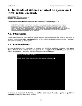 Joel Barrios Dueñas                                                                                     Configuración de Servidores con GNU/Linux



7. Iniciando el sistema en nivel de ejecución 1
(nivel mono-usuario).
Autor: Joel Barrios Dueñas
Correo electrónico: darkshram en gmail punto com
Sitio de Red: http://www.alcancelibre.org/



Creative Commons Reconocimiento-NoComercial-CompartirIgual 2.1

        © 1999-2011 Joel Barrios Dueñas. Usted es libre de copiar, distribuir y comunicar públicamente la obra y hacer obras derivadas bajo las
        condiciones siguientes: a) Debe reconocer y citar al autor original. b) No puede utilizar esta obra para fines comerciales. c) Si altera o
        transforma esta obra, o genera una obra derivada, sólo puede distribuir la obra generada bajo una licencia idéntica a ésta. Al reutilizar o
        distribuir la obra, tiene que dejar bien claro los términos de la licencia de esta obra. Alguna de estas condiciones puede no aplicarse si se
        obtiene el permiso del titular de los derechos de autor. Los derechos derivados de usos legítimos u otras limitaciones no se ven afectados por lo
        anterior. La información contenida en este documento y los derivados de éste se proporcionan tal cual son y los autores no asumirán
        responsabilidad alguna si el usuario o lector hace mal uso de éstos.



7.1. Introducción
Existen situaciones en las cuales se puede requerir iniciar el sistema en nivel de ejecución 1,
también denominado nivel monousuario, a fin de realizar tareas de mantenimiento, o bien para
realizar correcciones, y otros ajustes.

7.2. Procedimientos.
Al iniciar el sistema, éste presentará la pantalla del gestor de arranque, conocido como GRUB
(Grand Unified Boot Loader). Pulse cualquier tecla, excepto la tecla ENTER, para detener la
cuenta regresiva de 3 segundos, y poder ingresar al menú de GRUB.




Si durante la instalación de CentOS, se definió una clave de acceso para el gestor de
arranque, aparecerá la siguiente pantalla.



                                                                              100
 