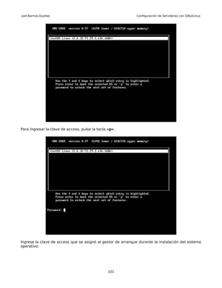 Joel Barrios Dueñas                                           Configuración de Servidores con GNU/Linux




Para ingresar la clave de acceso, pulse la tecla «p».




Ingrese la clave de acceso que se asignó al gestor de arranque durante la instalación del sistema
operativo:




                                                 101
 