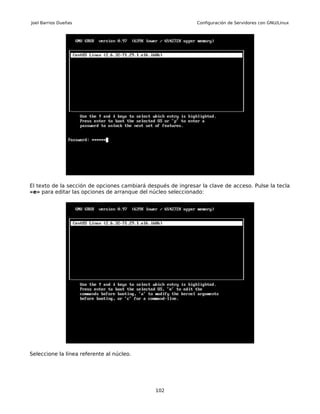 Joel Barrios Dueñas                                            Configuración de Servidores con GNU/Linux




El texto de la sección de opciones cambiará después de ingresar la clave de acceso. Pulse la tecla
«e» para editar las opciones de arranque del núcleo seleccionado:




Seleccione la línea referente al núcleo.




                                               102
 