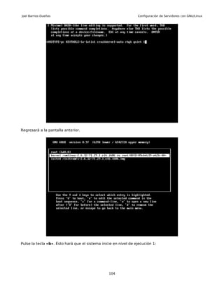 Joel Barrios Dueñas                                              Configuración de Servidores con GNU/Linux




Regresará a la pantalla anterior.




Pulse la tecla «b». Ésto hará que el sistema inicie en nivel de ejecución 1:




                                                 104
 