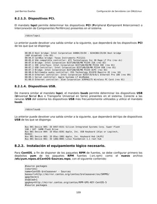 Joel Barrios Dueñas                                                  Configuración de Servidores con GNU/Linux


8.2.1.3. Dispositivos PCI.

El mandato lspci permite determinar los dispositivos PCI (Peripheral Component Interconnect o
Interconexión de Componentes Periféricos) presentes en el sistema.

         /sbin/lspci


Lo anterior puede devolver una salida similar a la siguiente, que dependerá de los dispositivos PCI
de los que que se disponga:

         00:00.0 Host bridge: Intel Corporation 440BX/ZX/DX - 82443BX/ZX/DX Host bridge
         (AGP disabled) (rev 03)
         00:04.0 CardBus bridge: Texas Instruments PCI1211
         00:05.0 VGA compatible controller: ATI Technologies Inc 3D Rage LT Pro (rev dc)
         00:07.0 Bridge: Intel Corporation 82371AB/EB/MB PIIX4 ISA (rev 02)
         00:07.1 IDE interface: Intel Corporation 82371AB/EB/MB PIIX4 IDE (rev 01)
         00:07.2 USB Controller: Intel Corporation 82371AB/EB/MB PIIX4 USB (rev 01)
         00:07.3 Bridge: Intel Corporation 82371AB/EB/MB PIIX4 ACPI (rev 03)
         00:08.0 Multimedia audio controller: ESS Technology ES1978 Maestro 2E (rev 10)
         00:09.0 Ethernet controller: Intel Corporation 82557/8/9/0/1 Ethernet Pro 100 (rev 09)
         00:09.1 Serial controller: Agere Systems LT WinModem
         01:00.0 Ethernet controller: 3Com Corporation 3CRPAG175 Wireless PC Card (rev 01)


8.2.1.4. Dispositivos USB.

De manera similar al mandato lspci, el mandato lsusb permite determinar los dispositivos USB
(Universal Serial Bus o Transporte Universal en Serie) presentes en el sistema. Conecte a las
ranuras USB del sistema los dispositivos USB más frecuentemente utilizados y utilice el mandato
lsusb.

         /sbin/lsusb


Lo anterior puede devolver una salida similar a la siguiente, que dependerá del tipo de dispositivos
USB de los que se disponga:

         Bus 001 Device 005: ID 0457:0151   Silicon Integrated Systems Corp. Super Flash
         1GB / GXT 64MB Flash Drive
         Bus 001 Device 004: ID 05ac:0201   Apple, Inc. USB Keyboard [Alps or Logitech,
         M2452]
         Bus 001 Device 003: ID 05ac:1001   Apple, Inc. Keyboard Hub [ALPS]
         Bus 001 Device 001: ID 1d6b:0001   Linux Foundation 1.1 root hub


8.2.2. Instalación el equipamiento lógico necesario.

Para CentOS, a fin de disponer de los paquetes RPM de fuentes, se debe configurar primero los
depósitos yum de los paquetes RPM fuentes (.src.rpm) como el nuevo archivo
/etc/yum.repos.d/CentOS-Sources.repo, con el siguiente contenido:

         #source packages
         [sources]
         name=CentOS-$releasever - Sources
         baseurl=http://mirror.centos.org/centos/$releasever/os/SRPMS/
         gpgcheck=1
         enabled=1
         gpgkey=http://mirror.centos.org/centos/RPM-GPG-KEY-CentOS-5
         #source packages


                                                    109
 