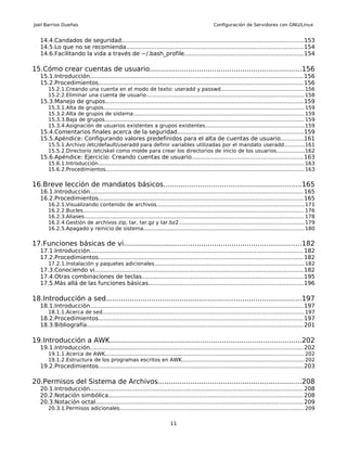 Joel Barrios Dueñas                                                                                  Configuración de Servidores con GNU/Linux


   14.4.Candados de seguridad.................................................................................................... 153
   14.5.Lo que no se recomienda.................................................................................................. 154
   14.6.Facilitando la vida a través de ~/.bash_profile..................................................................154

15.Cómo crear cuentas de usuario......................................................................156
   15.1.Introducción...................................................................................................................... 156
   15.2.Procedimientos................................................................................................................. 156
       15.2.1.Creando una cuenta en el modo de texto: useradd y passwd...................................................156
       15.2.2.Eliminar una cuenta de usuario................................................................................................ 158
   15.3.Manejo de grupos............................................................................................................. 159
       15.3.1.Alta de grupos.......................................................................................................................... 159
       15.3.2.Alta de grupos de sistema........................................................................................................ 159
       15.3.3.Baja de grupos......................................................................................................................... 159
       15.3.4.Asignación de usuarios existentes a grupos existentes............................................................159
   15.4.Comentarios finales acerca de la seguridad.....................................................................159
   15.5.Apéndice: Configurando valores predefinidos para el alta de cuentas de usuario............161
       15.5.1.Archivo /etc/default/useradd para definir variables utilizadas por el mandato useradd............161
       15.5.2.Directorio /etc/skel como molde para crear los directorios de inicio de los usuarios.................162
   15.6.Apéndice: Ejercicio: Creando cuentas de usuario.............................................................163
       15.6.1.Introducción............................................................................................................................. 163
       15.6.2.Procedimientos......................................................................................................................... 163


16.Breve lección de mandatos básicos................................................................165
   16.1.Introducción...................................................................................................................... 165
   16.2.Procedimientos................................................................................................................. 165
       16.2.1.Visualizando contenido de archivos.......................................................................................... 171
       16.2.2.Bucles....................................................................................................................................... 176
       16.2.3.Aliases...................................................................................................................................... 178
       16.2.4.Gestión de archivos zip, tar, tar.gz y tar.bz2............................................................................ 179
       16.2.5.Apagado y reinicio de sistema.................................................................................................. 180


17.Funciones básicas de vi..................................................................................182
   17.1.Introducción...................................................................................................................... 182
   17.2.Procedimientos................................................................................................................. 182
       17.2.1.Instalación y paquetes adicionales........................................................................................... 182
   17.3.Conociendo vi................................................................................................................... 182
   17.4.Otras combinaciones de teclas.........................................................................................195
   17.5.Más allá de las funciones básicas.....................................................................................196

18.Introducción a sed..........................................................................................197
   18.1.Introducción...................................................................................................................... 197
       18.1.1.Acerca de sed........................................................................................................................... 197
   18.2.Procedimientos................................................................................................................. 197
   18.3.Bibliografía....................................................................................................................... 201

19.Introducción a AWK.........................................................................................202
   19.1.Introducción...................................................................................................................... 202
       19.1.1.Acerca de AWK......................................................................................................................... 202
       19.1.2.Estructura de los programas escritos en AWK.......................................................................... 202
   19.2.Procedimientos................................................................................................................. 203

20.Permisos del Sistema de Archivos..................................................................208
   20.1.Introducción...................................................................................................................... 208
   20.2.Notación simbólica........................................................................................................... 208
   20.3.Notación octal................................................................................................................... 209
       20.3.1.Permisos adicionales................................................................................................................ 209


                                                                            11
 