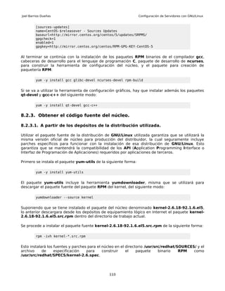 Joel Barrios Dueñas                                              Configuración de Servidores con GNU/Linux


         [sources-updates]
         name=CentOS-$releasever - Sources Updates
         baseurl=http://mirror.centos.org/centos/5/updates/SRPMS/
         gpgcheck=1
         enabled=1
         gpgkey=http://mirror.centos.org/centos/RPM-GPG-KEY-CentOS-5


Al terminar se continúa con la instalación de los paquetes RPM binarios de el compilador gcc,
cabeceras de desarrollo para el lenguaje de programación C, paquete de desarrollo de ncurses,
para construir la herramienta de configuración del núcleo, y el paquete para creación de
paquetería RPM:

         yum -y install gcc glibc-devel ncurses-devel rpm-build


Si se va a utilizar la herramienta de configuración gráficos, hay que instalar además los paquetes
qt-devel y gcc-c++ del siguiente modo:

         yum -y install qt-devel gcc-c++


8.2.3. Obtener el código fuente del núcleo.

8.2.3.1. A partir de los depósitos de la distribución utilizada.

Utilizar el paquete fuente de la distribución de GNU/Linux utilizada garantiza que se utilizará la
misma versión oficial de núcleo para producción del distribuidor, la cual seguramente incluye
parches específicos para funcionar con la instalación de esa distribución de GNU/Linux. Esto
garantiza que se mantendrá la compatibilidad de los API (Application Programming Interface o
Interfaz de Programación de Aplicaciones) requeridos por aplicaciones de terceros.

Primero se instala el paquete yum-utils de la siguiente forma:

         yum -y install yum-utils


El paquete yum-utils incluye la herramienta yumdownloader, misma que se utilizará para
descargar el paquete fuente del paquete RPM del kernel, del siguiente modo:

         yumdownloader --source kernel


Suponiendo que se tiene instalado el paquete del núcleo denominado kernel-2.6.18-92.1.6.el5,
lo anterior descargara desde los depósitos de equipamiento lógico en Internet el paquete kernel-
2.6.18-92.1.6.el5.src.rpm dentro del directorio de trabajo actual.

Se procede a instalar el paquete fuente kernel-2.6.18-92.1.6.el5.src.rpm de la siguiente forma:

         rpm -ivh kernel-*.src.rpm


Esto instalará los fuentes y parches para el núcleo en el directorio /usr/src/redhat/SOURCES/ y el
archivo     de     especificación   para     construir    el    paquete     binario   RPM   como
/usr/src/redhat/SPECS/kernel-2.6.spec.




                                               110
 