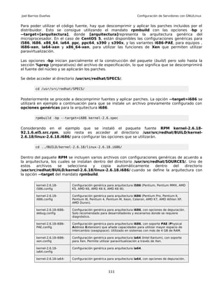 Joel Barrios Dueñas                                                       Configuración de Servidores con GNU/Linux


Para poder utilizar el código fuente, hay que descomprimir y aplicar los parches incluidos por el
distribuidor. Esto se consigue utilizando el mandato rpmbuild con las opciones -bp y
--target=[arquitectura], donde [arquitectura]representa la arquitectura genérica del
microprocesador. En el caso de CentOS 5, están disponibles las configuraciones genéricas para
i586, i686, x86_64, ia64, ppc, ppc64, s390 y s390x, y las variantes i686-PAE, para equipos ,
i686-xen, ia64-xen y x86_64-xen, para utilizar las funciones de Xen que permiten utilizar
paravirtualización.

Las opciones -bp inician parcialmente el la construcción del paquete (build) pero solo hasta la
sección %prep (preparativos) del archivo de especificación, lo que significa que se descomprimirá
el fuente del núcleo y se aplicarán los parches.

Se debe acceder al directorio /usr/src/redhat/SPECS/.

         cd /usr/src/redhat/SPECS/


Posteriormente se procede a descomprimir fuentes y aplicar parches. La opción --target=i686 se
utilizará en ejemplo a continuación para que se instale un archivo previamente configurado con
opciones genéricas para la arquitectura i686.

         rpmbuild -bp --target=i686 kernel-2.6.spec


Considerando en el ejemplo que se instaló el paquete fuente RPM kernel-2.6.18-
92.1.6.el5.src.rpm, solo resta es acceder al directorio /usr/src/redhat/BUILD/kernel-
2.6.18/linux-2.6.18.i686/ para configurar las opciones que se utilizarán.

         cd ../BUILD/kernel-2.6.18/linux-2.6.18.i686/


Dentro del paquete RPM se incluyen varios archivos con configuraciones genéricas de acuerdo a
la arquitectura, los cuales se instalan dentro del directorio /usr/src/redhat/SOURCES/. Uno de
estos    archivos    se   selecciona    y  copia    automáticamente      dentro  del directorio
/usr/src/redhat/BUILD/kernel-2.6.18/linux-2.6.18.i686/ cuando se define la arquitectura con
la opción --target del mandato rpmbuild.

         kernel-2.6.18-        Configuración genérica para arquitectura i586 (Pentium, Pentium MMX, AMD
         i586.config           K5, AMD K6, AMD K6 II, AMD K6 III).

         kernel-2.6.18-        Configuración genérica para arquitectura i686 (Pentium Pro, Pentium II,
         i686.config           Pentium III, Pentium 4, Pentium M, Xeon, Celeron, AMD K7, AMD Athlon XP,
                               AMD Duron).

         kernel-2.6.18-i686-   Configuración genérica para arquitectura i686, con opciones de depuración.
         debug.config          Solo recomendado para desarrolladores y escenarios donde se requiere
                               diagnóstico.

         kernel-2.6.18-i686-   Configuración genérica para arquitectura i686, con soporte PAE (Physical
         PAE.config            Address Extension) que añade capacidades para utilizar mayor espacio de
                               intercambio (swapspace). Utilizado en sistemas con más de 4 GB de RAM.

         kernel-2.6.18-i686-   Configuración genérica para arquitectura ia64 (Intel Itanium), con soporte
         xen.config            para Xen. Permite utilizar paravirtualización a través de Xen.

         kernel-2.6.18-        Configuración genérica para arquitectura ia64.
         ia64.config

         kernel-2.6.18-ia64-   Configuración genérica para arquitectura ia64, con opciones de depuración.



                                                       111
 