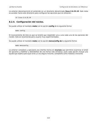 Joel Barrios Dueñas                                           Configuración de Servidores con GNU/Linux


Lo anterior descomprimirá el contenido en un directorio denominado linux-2.6.25.10. Solo resta
es acceder hacia este directorio para configurar las opciones que se utilizarán.

         cd linux-2.6.25.10


8.2.4. Configuración del núcleo.

Se puede utilizar el mandato make con la opción config de la siguiente forma:

         make config


El inconveniente de ésto es que se tendrá que responder una a una cada una de las opciones del
núcleo. Solo se recomienda para usuario muy experimentados.

Se puede utilizar el mandato make con la opción menuconfig de la siguiente forma:

         make menuconfig


Lo anterior compilará y ejecutará una interfaz hecha en ncurses que permitirá examinar el árbol
de opciones y habilitar y deshabilitar de una forma más amistosa, pues cada opción incluye una
ayuda que explica para que sirve y si es seguro incluirla, compilarla como módulo o excluirla.




                                              113
 