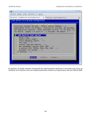 Joel Barrios Dueñas                                          Configuración de Servidores con GNU/Linux




En general, se puede empezar excluyendo las optimizaciones genéricas y funciones que nunca se
utilizarán en el sistema como el multiprocesamiento simétrico y soporte para más de 4 GB de RAM.




                                              114
 