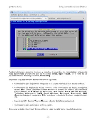 Joel Barrios Dueñas                                             Configuración de Servidores con GNU/Linux




Pueden habilitarse o excluirse funciones y módulos, de acuerdo a las necesidades y el sustento
físico determinado previamente con los mandatos lsmod, lspci y lsusb, en el resto de las
opciones del árbol de configuración de menuconfig.

En general se puede compilar dentro del núcleo lo siguiente:

    •   Controladores para dispositivos integrados en la tarjeta madre que sean de uso continuo.

    •   Controladores de dispositivos de uso continuo, como controladores de disco y transportes
        (buses) SCSI (Small Computers System Interface o Sistema de Interfaz para Pequeñas
        Computadoras), ATA (Advanced Technology Attachment), PATA (Parallel Advanced
        Technology Attachment), SATA (Serial Advanced Technology Attachment), RAID
        (Redundant Array of Inexpensive Disks o conjunto redundante de discos independientes),
        etc.

    •   Soporte de LVM (Logical Volume Manager o Gestor de Volúmenes Lógicos).

    •   Controladores para sistemas de archivos (ext3).

En general se debe evitar incluir dentro del kernel y solo compilar como módulo lo siguiente:




                                                116
 