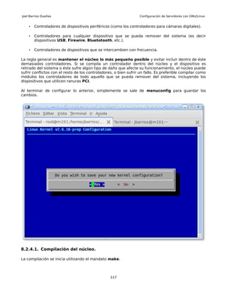 Joel Barrios Dueñas                                               Configuración de Servidores con GNU/Linux


    •   Controladores de dispositivos periféricos (como los controladores para cámaras digitales).

    •   Controladores para cualquier dispositivo que se pueda remover del sistema (es decir
        dispositivos USB, Firewire, Bluetotooth, etc.).

    •   Controladores de dispositivos que se intercambien con frecuencia.

La regla general es mantener el núcleo lo más pequeño posible y evitar incluir dentro de éste
demasiados controladores. Si se compila un controlador dentro del núcleo y el dispositivo es
retirado del sistema o éste sufre algún tipo de daño que afecte su funcionamiento, el núcleo puede
sufrir conflictos con el resto de los controladores, o bien sufrir un fallo. Es preferible compilar como
módulos los controladores de todo aquello que se pueda remover del sistema, incluyendo los
dispositivos que utilicen ranuras PCI.

Al terminar de configurar lo anterior, simplemente se sale de menuconfig para guardar los
cambios.




8.2.4.1. Compilación del núcleo.

La compilación se inicia utilizando el mandato make.



                                                  117
 