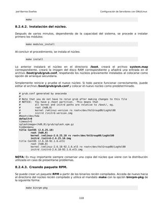 Joel Barrios Dueñas                                         Configuración de Servidores con GNU/Linux


         make


8.2.4.2. Instalación del núcleo.

Después de varios minutos, dependiendo de la capacidad del sistema, se procede a instalar
primero los módulos:

         make modules_install


Al concluir el procedimiento, se instala el núcleo.

         make install


Lo anterior instalará el núcleo en el directorio /boot, creará el archivo system.map
correspondiente, creará la imagen del disco RAM correspondiente y añadirá una entrada en el
archivo /boot/grub/grub.conf, respetando los núcleos previamente instalados al colocarse como
opción de arranque secundaria.

Simplemente reinicie y pruebe el nuevo núcleo. Si todo parece funcionar correctamente, puede
editar el archivo /boot/grub/grub.conf y colocar el nuevo núcleo como predeterminado.

   # grub.conf generated by anaconda
   #
   # Note that you do not have to rerun grub after making changes to this file
   # NOTICE: You have a /boot partition. This means that
   #          all kernel and initrd paths are relative to /boot/, eg.
   #          root (hd0,0)
   #          kernel /vmlinuz-version ro root=/dev/VolGroup00/LogVol00
   #          initrd /initrd-version.img
   #boot=/dev/hda
   default=0
   timeout=5
   splashimage=(hd0,0)/grub/splash.xpm.gz
   hiddenmenu
   title CentOS (2.6.25.10)
           root (hd0,0)
           kernel /vmlinuz-2.6.25.10 ro root=/dev/VolGroup00/LogVol00
           initrd /initrd-2.6.25.10.img
   title CentOS (2.6.18-92.1.6.el5)
           root (hd0,0)
           kernel /vmlinuz-2.6.18-92.1.6.el5 ro root=/dev/VolGroup00/LogVol00
           initrd /initrd-2.6.18-92.1.6.el5.img


NOTA: Es muy importante siempre conservar una copia del núcleo que viene con la distribución
utilizada en caso de presentarse problemas.

8.2.4.3. Creando paquete RPM.

Se puede crear un paquete RPM a partir de los binarios recién compilados. Acceda de nuevo hacia
el directorio del núcleo recién compilado y utilice el mandato make con la opción binrpm-pkg de
la siguiente forma:

         make binrpm-pkg



                                                  118
 