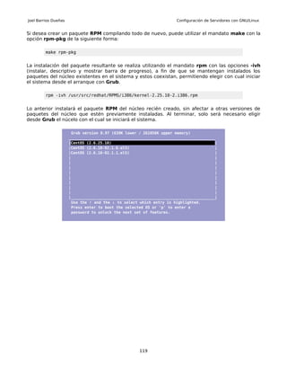 Joel Barrios Dueñas                                                   Configuración de Servidores con GNU/Linux


Si desea crear un paquete RPM compilando todo de nuevo, puede utilizar el mandato make con la
opción rpm-pkg de la siguiente forma:

         make rpm-pkg


La instalación del paquete resultante se realiza utilizando el mandato rpm con las opciones -ivh
(instalar, descriptivo y mostrar barra de progreso), a fin de que se mantengan instalados los
paquetes del núcleo existentes en el sistema y estos coexistan, permitiendo elegir con cual iniciar
el sistema desde el arranque con Grub.

         rpm -ivh /usr/src/redhat/RPMS/i386/kernel-2.25.10-2.i386.rpm


Lo anterior instalará el paquete RPM del núcleo recién creado, sin afectar a otras versiones de
paquetes del núcleo que estén previamente instaladas. Al terminar, solo será necesario eligir
desde Grub el núcelo con el cual se iniciará el sistema.

                        Grub version 0.97 (639K lower / 261056K upper memory)
                      _________________________________________________________________
                      |CentOS (2.6.25.10)                                              |
                      |CentOS (2.6.18-92.1.6.el5)                                      |
                      |CentOS (2.6.18-92.1.1.el5)                                      |
                      |                                                                |
                      |                                                                |
                      |                                                                |
                      |                                                                |
                      |                                                                |
                      |                                                                |
                      |                                                                |
                      |                                                                |
                      |________________________________________________________________|
                        Use the ↑ and the ↓ to select which entry is highlighted.
                        Press enter to boot the selected OS or 'p' to enter a
                        password to unlock the next set of features.




                                                     119
 