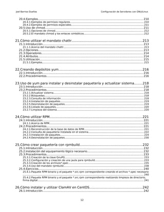 Joel Barrios Dueñas                                                                                       Configuración de Servidores con GNU/Linux


   20.4.Ejemplos........................................................................................................................... 210
       20.4.1.Ejemplos de permisos regulares............................................................................................... 210
       20.4.2.Ejemplos de permisos especiales............................................................................................. 211
   20.5.Uso de chmod................................................................................................................... 211
       20.5.1.Opciones de chmod.................................................................................................................. 212
       20.5.2.El mandato chmod y los enlaces simbólicos............................................................................. 212


21.Cómo utilizar el mandato chattr.....................................................................213
   21.1.Introducción...................................................................................................................... 213
       21.1.1.Acerca del mandato chattr....................................................................................................... 213
   21.2.Opciones........................................................................................................................... 213
   21.3.Operadores....................................................................................................................... 214
   21.4.Atributos........................................................................................................................... 214
   21.5.Utilización......................................................................................................................... 215
       21.5.1.Ejemplos................................................................................................................................... 215


22.Creando depósitos yum..................................................................................216
   22.1.Introducción...................................................................................................................... 216
   22.2.Procedimientos................................................................................................................. 216

23.Uso de yum para instalar y desinstalar paquetería y actualizar sistema........218
   23.1.Introducción...................................................................................................................... 218
   23.2.Procedimientos................................................................................................................. 218
       23.2.1.Actualizar sistema.................................................................................................................... 218
       23.2.2.Búsquedas................................................................................................................................ 218
       23.2.3.Consulta de información........................................................................................................... 218
       23.2.4.Instalación de paquetes............................................................................................................ 219
       23.2.5.Desinstalación de paquetes...................................................................................................... 219
       23.2.6.Listado de paquetes................................................................................................................. 220
       23.2.7.Limpieza del sistema................................................................................................................ 220


24.Cómo utilizar RPM...........................................................................................221
   24.1.Introducción...................................................................................................................... 221
       24.1.1.Acerca de RPM.......................................................................................................................... 221
   24.2.Procedimientos................................................................................................................. 221
       24.2.1.Reconstrucción de la base de datos de RPM............................................................................. 221
       24.2.2.Consulta de paquetería instalada en el sistema.......................................................................222
       24.2.3.Instalación de paquetes............................................................................................................ 224
       24.2.4.Desinstalación de paquetes...................................................................................................... 230


25.Cómo crear paquetería con rpmbuild.............................................................232
   25.1.Introducción...................................................................................................................... 232
   25.2.Instalación del equipamiento lógico necesario.................................................................232
   25.3.Procedimientos................................................................................................................. 233
       25.3.1.Creación de la clave GnuPG...................................................................................................... 233
       25.3.2.Configuración y creación de una jaula para rpmbuild...............................................................233
       25.3.3.Creación de los archivos*.spec................................................................................................. 235
       25.3.4.Uso del mandato rpmbuild....................................................................................................... 238
   25.4.Ejercicios.......................................................................................................................... 240
       25.4.1.Paquete RPM binario y el paquete *.src.rpm correspondiente creando el archivo *.spec necesario
       ............................................................................................................................................................ 240
       25.4.2.Paquete RPM binario y el paquete *.src.rpm correspondiente realizando limpieza de directorio,
       firma digital......................................................................................................................................... 241


26.Cómo instalar y utilizar ClamAV en CentOS....................................................242
   26.1.Introducción...................................................................................................................... 242


                                                                                12
 