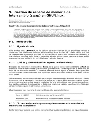 Joel Barrios Dueñas                                                                                       Configuración de Servidores con GNU/Linux



9. Gestión de espacio de memoria de
intercambio (swap) en GNU/Linux.
Autor: Joel Barrios Dueñas
Correo electrónico: darkshram en gmail punto com
Sitio de Red: http://www.alcancelibre.org/



Creative Commons Reconocimiento-NoComercial-CompartirIgual 2.1

        © 1999-2011 Joel Barrios Dueñas. Usted es libre de copiar, distribuir y comunicar públicamente la obra y hacer obras derivadas bajo las
        condiciones siguientes: a) Debe reconocer y citar al autor original. b) No puede utilizar esta obra para fines comerciales (incluyendo su
        publicación, a través de cualquier medio, por entidades con fines de lucro). c) Si altera o transforma esta obra, o genera una obra
        derivada, sólo puede distribuir la obra generada bajo una licencia idéntica a ésta. Al reutilizar o distribuir la obra, tiene que dejar bien claro los
        términos de la licencia de esta obra. Alguna de estas condiciones puede no aplicarse si se obtiene el permiso del titular de los derechos de
        autor. Los derechos derivados de usos legítimos u otras limitaciones no se ven afectados por lo anterior. Licencia completa en castellano. La
        información contenida en este documento y los derivados de éste se proporcionan tal cual son y los autores no asumirán responsabilidad alguna
        si el usuario o lector hace mal uso de éstos.



9.1. Introducción.

9.1.1. Algo de historia.

Hace muchos años, GNU/Linux, en los tiempos del núcleo versión 2.0, se encontraba limitado a
utilizar una sola partición de memoria de intercambio de un máximo de 128 MB, siendo esto una
de los principales argumentos utilizados por sus detractores. Por fortuna las cosas han cambiado, y
hoy en día ya no existe dicho límite, y es posible además utilizar cuanta memoria de intercambio
sea requerida para satisfacer las necesidades de cualquier sistema.

9.1.2. ¿Qué es y como funciona el espacio de intercambio?

El espacio de memoria de intercambio o Swap, es lo que se conoce como memoria virtual. La
diferencia entre la memoria real y la virtual es que está última utiliza espacio en el disco duro en
lugar de un módulo de memoria. Cuando la memoria real se agota, el sistema copia parte del
contenido de esta directamente en este espacio de memoria de intercambio a fin de poder realizar
otras tareas.

Utilizar memoria virtual tiene como ventaja el proporcionar la memoria adicional necesaria cuando
la memoria real se ha agotado y se tiene que realizar un proceso. El inconveniente radica en que,
como consecuencia de utilizar espacio en el disco duro, la utilización de esta es mucho muy lenta.
Uno puede percatarse de esto cuando el disco duro empieza a trabajar repentinamente hasta por
varios minutos después de abrir varias aplicaciones.

¿Cuanto espacio para memoria de intercambio se debe asignar al sistema?


             Menos de 1 GB RAM                        Doble de la cantidad total de memoria RAM.

             Más de 1 GB RAM                          Misma cantidad del total de memoria RAM, más 2 GB.


9.1.3. Circunstancias en lasque se requiere aumentar la cantidad de
memoria de intercambio.

Contar con mayor espacio para utilizar memoria virtual puede ser práctico en los siguientes casos:




                                                                                120
 