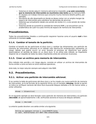 Joel Barrios Dueñas                                             Configuración de Servidores con GNU/Linux


           •   Sistemas en donde adquirir memoria adicional es imposible, y se está consciente
               que la memoria de intercambio es muchísimo más lenta que la memoria RAM.
           •   En equipos con trabajo intensivo que consume mucha memoria (diseño gráfico, por
               ejemplo).
           •   Servidores de alto desempeño en donde se desea contar con un amplio margen de
               espacio de intercambio para satisfacer las demandas de servicios.
           •   Sistemas que actualizaron desde una versión de núcleo 2.2, a una versión de núcleo
               2.4 o 2.6.
           •   Sistemas donde se aumentó la cantidad de memoria RAM, y se encuentran con la
               problemática de cubrir la cuota mínima de espacio de memoria de intercambio.

Procedimientos.
Todos los procedimientos listados a continuación requieren hacerse como el usuario root o bien
utilizando el mandato sudo.

9.1.4. Cambiar el tamaño de la partición.

Cambiar el tamaño de las particiones el disco duro y cambiar las dimensiones una partición de
memoria de intercambio adicional es el método más efectivo.Sin embargo,ésto representa un
riesgo, debido que podría ocurrir un error durante el procesos de repartición que podría
desencadenar en pérdida de datos en un disco duro. Si se utiliza este método, es importante
disponer de un respaldo de todos los datos importantes antes de comenzar el proceso.

9.1.5. Crear un archivo para memoria de intercambio.

Otro método más sencillo y sin riesgo alguno, consiste en utilizar un archivo de intercambio de
forma similar a como se hace en otros sistemas operativos.

Ante todo, la mejor solución siempre será adquirir más RAM.

9.2. Procedimientos.

9.2.1. Activar una partición de intercambio adicional.

Si se cambio la tabla de particiones del disco duro y se ha creado una nueva partición de memoria
de intercambio, se le da formato de la siguiente forma con el mandato mkswap, donde la opción
-c indica se verifiquen sectores del disco duro buscando bloques dañados a fin de marcar estos, y
evitar utilizarlos:

         mkswap -c [dispositivo]


En el siguiente ejemplo se dará formato como partición de memoria de intercambio a la partición
/dev/sda8, de aproximadamente 1 GB, verificando sectores en busca de bloques dañados:

         mkswap -c /dev/sda8


Lo anterior puede devolver una salida similar a la siguiente:

         Setting up swapspace version 1, size=1048576 bytes
         no label, UUID=d2fea5ab-c677-8047-789a-e54ae19c506b


                                                 121
 