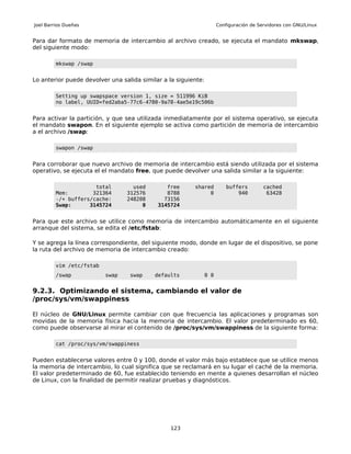 Joel Barrios Dueñas                                                   Configuración de Servidores con GNU/Linux


Para dar formato de memoria de intercambio al archivo creado, se ejecuta el mandato mkswap,
del siguiente modo:

         mkswap /swap


Lo anterior puede devolver una salida similar a la siguiente:

         Setting up swapspace version 1, size = 511996 KiB
         no label, UUID=fed2aba5-77c6-4780-9a78-4ae5e19c506b


Para activar la partición, y que sea utilizada inmediatamente por el sistema operativo, se ejecuta
el mandato swapon. En el siguiente ejemplo se activa como partición de memoria de intercambio
a el archivo /swap:

         swapon /swap


Para corroborar que nuevo archivo de memoria de intercambio está siendo utilizada por el sistema
operativo, se ejecuta el el mandato free, que puede devolver una salida similar a la siguiente:

                      total        used        free      shared           buffers        cached
         Mem:        321364      312576        8788           0               940         63428
         -/+ buffers/cache:      248208       73156
         Swap:      3145724           0     3145724


Para que este archivo se utilice como memoria de intercambio automáticamente en el siguiente
arranque del sistema, se edita el /etc/fstab:

Y se agrega la línea correspondiente, del siguiente modo, donde en lugar de el dispositivo, se pone
la ruta del archivo de memoria de intercambio creado:

         vim /etc/fstab
         /swap            swap    swap     defaults             0 0


9.2.3. Optimizando el sistema, cambiando el valor de
/proc/sys/vm/swappiness

El núcleo de GNU/Linux permite cambiar con que frecuencia las aplicaciones y programas son
movidas de la memoria física hacia la memoria de intercambio. El valor predeterminado es 60,
como puede observarse al mirar el contenido de /proc/sys/vm/swappiness de la siguiente forma:

         cat /proc/sys/vm/swappiness


Pueden establecerse valores entre 0 y 100, donde el valor más bajo establece que se utilice menos
la memoria de intercambio, lo cual significa que se reclamará en su lugar el caché de la memoria.
El valor predeterminado de 60, fue establecido teniendo en mente a quienes desarrollan el núcleo
de Linux, con la finalidad de permitir realizar pruebas y diagnósticos.




                                                 123
 