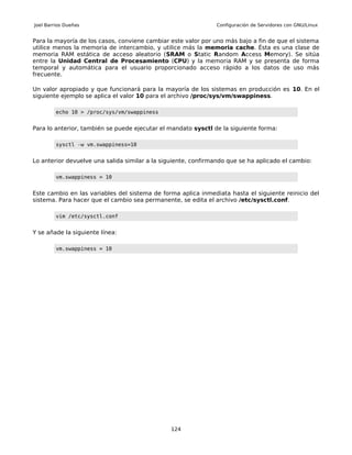 Joel Barrios Dueñas                                            Configuración de Servidores con GNU/Linux


Para la mayoría de los casos, conviene cambiar este valor por uno más bajo a fin de que el sistema
utilice menos la memoria de intercambio, y utilice más la memoria cache. Ésta es una clase de
memoria RAM estática de acceso aleatorio (SRAM o Static Random Access Memory). Se sitúa
entre la Unidad Central de Procesamiento (CPU) y la memoria RAM y se presenta de forma
temporal y automática para el usuario proporcionado acceso rápido a los datos de uso más
frecuente.

Un valor apropiado y que funcionará para la mayoría de los sistemas en producción es 10. En el
siguiente ejemplo se aplica el valor 10 para el archivo /proc/sys/vm/swappiness.

         echo 10 > /proc/sys/vm/swappiness


Para lo anterior, también se puede ejecutar el mandato sysctl de la siguiente forma:

         sysctl -w vm.swappiness=10


Lo anterior devuelve una salida similar a la siguiente, confirmando que se ha aplicado el cambio:

         vm.swappiness = 10


Este cambio en las variables del sistema de forma aplica inmediata hasta el siguiente reinicio del
sistema. Para hacer que el cambio sea permanente, se edita el archivo /etc/sysctl.conf.

         vim /etc/sysctl.conf


Y se añade la siguiente línea:

         vm.swappiness = 10




                                                124
 