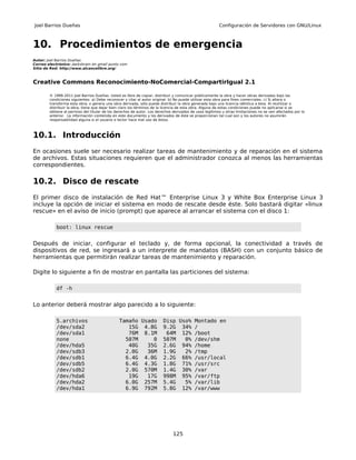 Joel Barrios Dueñas                                                                                     Configuración de Servidores con GNU/Linux



10. Procedimientos de emergencia
Autor: Joel Barrios Dueñas
Correo electrónico: darkshram en gmail punto com
Sitio de Red: http://www.alcancelibre.org/



Creative Commons Reconocimiento-NoComercial-CompartirIgual 2.1

        © 1999-2011 Joel Barrios Dueñas. Usted es libre de copiar, distribuir y comunicar públicamente la obra y hacer obras derivadas bajo las
        condiciones siguientes: a) Debe reconocer y citar al autor original. b) No puede utilizar esta obra para fines comerciales. c) Si altera o
        transforma esta obra, o genera una obra derivada, sólo puede distribuir la obra generada bajo una licencia idéntica a ésta. Al reutilizar o
        distribuir la obra, tiene que dejar bien claro los términos de la licencia de esta obra. Alguna de estas condiciones puede no aplicarse si se
        obtiene el permiso del titular de los derechos de autor. Los derechos derivados de usos legítimos u otras limitaciones no se ven afectados por lo
        anterior. La información contenida en este documento y los derivados de éste se proporcionan tal cual son y los autores no asumirán
        responsabilidad alguna si el usuario o lector hace mal uso de éstos.



10.1. Introducción
En ocasiones suele ser necesario realizar tareas de mantenimiento y de reparación en el sistema
de archivos. Estas situaciones requieren que el administrador conozca al menos las herramientas
correspondientes.

10.2. Disco de rescate
El primer disco de instalación de Red Hat™ Enterprise Linux 3 y White Box Enterprise Linux 3
incluye la opción de iniciar el sistema en modo de rescate desde éste. Solo bastará digitar «linux
rescue» en el aviso de inicio (prompt) que aparece al arrancar el sistema con el disco 1:

           boot: linux rescue


Después de iniciar, configurar el teclado y, de forma opcional, la conectividad a través de
dispositivos de red, se ingresará a un interprete de mandatos (BASH) con un conjunto básico de
herramientas que permitirán realizar tareas de mantenimiento y reparación.

Digite lo siguiente a fin de mostrar en pantalla las particiones del sistema:

           df -h


Lo anterior deberá mostrar algo parecido a lo siguiente:

           S.archivos                          Tamaño Usado             Disp Uso% Montado en
           /dev/sda2                              15G 4.8G              9.2G 34% /
           /dev/sda1                              76M 8.1M               64M 12% /boot
           none                                  507M     0             507M   0% /dev/shm
           /dev/hda5                              40G   35G             2.6G 94% /home
           /dev/sdb3                             2.0G   36M             1.9G   2% /tmp
           /dev/sdb1                             6.4G 4.0G              2.2G 66% /usr/local
           /dev/sdb5                             6.4G 4.3G              1.8G 71% /usr/src
           /dev/sdb2                             2.0G 570M              1.4G 30% /var
           /dev/hda6                              19G   17G             998M 95% /var/ftp
           /dev/hda2                             6.0G 257M              5.4G   5% /var/lib
           /dev/hda1                             6.9G 792M              5.8G 12% /var/www




                                                                              125
 