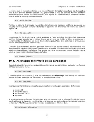 Joel Barrios Dueñas                                            Configuración de Servidores con GNU/Linux


Lo mismo que el mandato anterior, pero con verificación de lectura-escritura no-destructiva
para buscar bloques dañados (opción -cc), preservando la lista de bloques dañados existente
donde se añadirán nuevos bloques dañados a ésta (opción -k). Sí se encuentra un bloque dañado,
este se añade al inodo de bloques dañados.

          fsck -fpkcc /dev/sdXX


Verificar el sistema de archivos, reparando automáticamente cualquier problema que pueda ser
resuelto sin intervención humana y tratando de optimizar los directorios del sistema de archivos
(opción -D).

          fsck -fpD /dev/sdXX


La optimización de directorios se realiza volviendo a crear un índice de éstos sí el sistema de
archivos incluye soporte para índices (como es el caso de Ext4), o bien re-ordenando y
comprimiendo directorios en los casos de directorios pequeños o bien sistemas de archivos que
utilicen directorios lineales tradicionales.

Lo mismo que el mandato anterior, pero con verificación de lectura-escritura no-destructiva para
buscar bloques dañados (opción -cc), preservando la lista de bloques dañados existente donde se
añadirán nuevos bloques dañados a ésta (opción -k). Sí se encuentra un bloque dañado, este se
añade al inodo (nodo índice) de bloques dañados.

          fsck -fpDkcc /dev/sdXX


10.4. Asignación de formato de las particiones
Cuando la situación lo amerite, será posible dar formato a una partición en particular con formato
EXT3 de la siguiente forma:

          mkfs.ext3 /dev/hda1


Cuando la situación lo amerite, y esté instalado el paquete e4fsprogs, será posible dar formato a
una partición en particular con formato EXT4 de la siguiente forma:

          mkfs.ext4 /dev/hda1


Se encuentran también disponibles las siguientes herramientas para asignación de formato:

      ●   mkfs.ext2
      ●   mkfs.vfat (fat32)
      ●   mkfs.msdos (fat16)
      ●   mkswap

Si se necesita dar un formato de bajo nivel a fin de eliminar toda la información del disco duro,
puede utilizarse lo siguiente, considerando en el ejemplo que se intenta dar formato de bajo nivel
al disco duro /dev/hda, para escribir 0 (ceros) en cada sector del disco duro.

          dd if=/dev/zero of=/dev/hda




                                               127
 