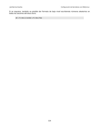 Joel Barrios Dueñas                                         Configuración de Servidores con GNU/Linux


Si se requiere, también es posible dar formato de bajo nivel escribiendo números aleatorios en
todos los sectores del disco duro:

         dd if=/dev/urandom of=/dev/hda




                                             128
 