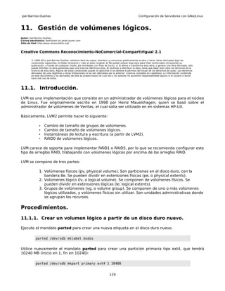 Joel Barrios Dueñas                                                                                        Configuración de Servidores con GNU/Linux



11. Gestión de volúmenes lógicos.
Autor: Joel Barrios Dueñas
Correo electrónico: darkshram en gmail punto com
Sitio de Red: http://www.alcancelibre.org/



Creative Commons Reconocimiento-NoComercial-CompartirIgual 2.1

        © 1999-2011 Joel Barrios Dueñas. Usted es libre de copiar, distribuir y comunicar públicamente la obra y hacer obras derivadas bajo las
        condiciones siguientes: a) Debe reconocer y citar al autor original. b) No puede utilizar esta obra para fines comerciales (incluyendo su
        publicación, a través de cualquier medio, por entidades con fines de lucro). c) Si altera o transforma esta obra, o genera una obra derivada, sólo
        puede distribuir la obra generada bajo una licencia idéntica a ésta. Al reutilizar o distribuir la obra, tiene que dejar bien claro los términos de la
        licencia de esta obra. Alguna de estas condiciones puede no aplicarse si se obtiene el permiso del titular de los derechos de autor. Los derechos
        derivados de usos legítimos u otras limitaciones no se ven afectados por lo anterior. Licencia completa en castellano. La información contenida
        en este documento y los derivados de éste se proporcionan tal cual son y los autores no asumirán responsabilidad alguna si el usuario o lector
        hace mal uso de éstos.



11.1. Introducción.
LVM es una implementación que consiste en un administrador de volúmenes lógicos para el núcleo
de Linux. Fue originalmente escrito en 1998 por Heinz Mauelshagen, quien se basó sobre el
administrador de volúmenes de Veritas, el cual solía ser utilizado en en sistemas HP-UX.

Básicamente, LVM2 permite hacer lo siguiente:

               •    Cambio de tamaño de grupos de volúmenes.
               •    Cambio de tamaño de volúmenes lógicos.
               •    Instantáneas de lectura y escritura (a partir de LVM2).
               •    RAID0 de volúmenes lógicos.

LVM carece de soporte para implementar RAID1 o RAID5, por lo que se recomienda configurar este
tipo de arreglos RAID, trabajando con volúmenes lógicos por encima de los arreglos RAID.

LVM se compone de tres partes:

               1. Volúmenes físicos (pv, physical volume). Son particiones en el disco duro, con la
                  bandera 8e. Se pueden dividir en extensiones físicas (pe, o physical extents).
               2. Volúmenes lógico (lv, o logical volume). Se componen de volúmenes físicos. Se
                  pueden dividir en extensiones lógicas (le, logical extents).
               3. Grupos de volúmenes (vg, o volume group). Se componen de uno o más volúmenes
                  lógicos utilizados, y volúmenes físicos sin utilizar. Son unidades administrativas donde
                  se agrupan los recursos.

Procedimientos.

11.1.1. Crear un volumen lógico a partir de un disco duro nuevo.

Ejecute el mandato parted para crear una nueva etiqueta en el disco duro nuevo.

            parted /dev/sdb mklabel msdos


Utilice nuevamente el mandato parted para crear una partición primaria tipo ext4, que tendrá
10240 MB (inicio en 1, fin en 10240):

            parted /dev/sdb mkpart primary ext4 1 10480


                                                                                129
 