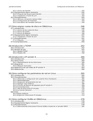 Joel Barrios Dueñas                                                                                 Configuración de Servidores con GNU/Linux


       26.1.1.Acerca de ClamAV.................................................................................................................... 242
   26.2.Equipamiento lógico necesario.........................................................................................242
       26.2.1.Creación del usuario para ClamAV............................................................................................ 242
       26.2.2.Instalación a través de yum...................................................................................................... 243
   26.3.Procedimientos................................................................................................................. 243
       26.3.1.SELinux y el servicio clamav-milter.......................................................................................... 243
       26.3.2.Configuración de Freshclam..................................................................................................... 243
       26.3.3.Uso básico del mandato clamscan............................................................................................ 244


27.Cómo asignar cuotas de disco en GNU/Linux..................................................246
   27.1.Introducción...................................................................................................................... 246
       27.1.1.Acerca de las cuotas de disco................................................................................................... 246
       27.1.2.Acerca de Inodos...................................................................................................................... 246
       27.1.3.Acerca de Bloques.................................................................................................................... 246
   27.2.Equipamiento lógico necesario.........................................................................................247
       27.2.1.Instalación a través de yum...................................................................................................... 247
   27.3.Procedimientos................................................................................................................. 247
       27.3.1.Edquota.................................................................................................................................... 248
   27.4.Comprobaciones............................................................................................................... 250

28.Introducción a TCP/IP......................................................................................252
   28.1.Introducción...................................................................................................................... 252
   28.2.Niveles de pila.................................................................................................................. 252
       28.2.1.Modelo TCP/IP........................................................................................................................... 253
       28.2.2.Modelo OSI............................................................................................................................... 258


29.Introducción a IP versión 4..............................................................................260
   29.1.Introducción...................................................................................................................... 260
   29.2.Direcciones....................................................................................................................... 260
       29.2.1.Representación de las direcciones............................................................................................ 260
   29.3.Asignación........................................................................................................................ 261
       29.3.1.Bloques reservados.................................................................................................................. 261
   29.4.Referencia de sub-redes de IP versión 4...........................................................................263
   29.5.Referencias....................................................................................................................... 264

30.Cómo configurar los parámetros de red en Linux...........................................265
   30.1.Introducción...................................................................................................................... 265
   30.2.Procedimientos................................................................................................................. 265
       30.2.1.Detección y configuración del sustento físico (hardware).........................................................265
       30.2.2.NetworkManager...................................................................................................................... 266
       30.2.3.Asignación de parámetros de red............................................................................................. 267
       30.2.4.Agregar rutas estáticos............................................................................................................ 268
       30.2.5.Función de Reenvío de paquetes para IP versión 4...................................................................269
       30.2.6.Comprobaciones....................................................................................................................... 269
       30.2.7.Alta de direcciones IP virtuales................................................................................................. 270
       30.2.8.La función Zeroconf.................................................................................................................. 270
   Ejercicios.................................................................................................................................. 271
       30.2.9.Rutas estáticas......................................................................................................................... 271
       30.2.10.Ejercicio: Direcciones IP virtuales........................................................................................... 274


31.Cómo configurar VLANs en GNU/Linux............................................................278
   31.1.Introducción...................................................................................................................... 278
   31.2.Equipamiento lógico necesario.........................................................................................278
   31.3.Procedimientos................................................................................................................. 278
       31.3.1.Administrando direcciones IP de las VLANs a través de un servidor DHCP................................281




                                                                           13
 