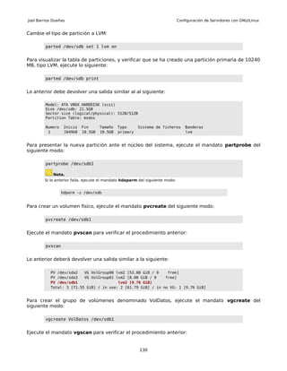 Joel Barrios Dueñas                                                            Configuración de Servidores con GNU/Linux


Cambie el tipo de partición a LVM:

         parted /dev/sdb set 1 lvm on


Para visualizar la tabla de particiones, y verificar que se ha creado una partición primaria de 10240
MB, tipo LVM, ejecute lo siguiente:

         parted /dev/sdb print


Lo anterior debe devolver una salida similar al al siguiente:

         Model: ATA VBOX HARDDISK (scsi)
         Disk /dev/sdb: 21.5GB
         Sector size (logical/physical): 512B/512B
         Partition Table: msdos

         Numero    Inicio   Fin      Tamaño   Typo      Sistema de ficheros        Banderas
          1        1049kB   10.5GB   10.5GB   primary                              lvm


Para presentar la nueva partición ante el núcleo del sistema, ejecute el mandato partprobe del
siguiente modo:

         partprobe /dev/sdb1

             Nota.
        Si lo anterior falla, ejecute el mandato hdaparm del siguiente modo:


                  hdparm -z /dev/sdb


Para crear un volumen físico, ejecute el mandato pvcreate del siguiente modo:

         pvcreate /dev/sdb1


Ejecute el mandato pvscan para verificar el procedimiento anterior:

         pvscan


Lo anterior deberá devolver una salida similar a la siguiente:

           PV /dev/sda2   VG VolGroup00 lvm2 [53.80 GiB / 0    free]
           PV /dev/sda3   VG VolGroup01 lvm2 [8.00 GiB / 0    free]
           PV /dev/sdb1                  lvm2 [9.76 GiB]
           Total: 3 [71.55 GiB] / in use: 2 [61.79 GiB] / in no VG: 1 [9.76 GiB]


Para crear el grupo de volúmenes denominado VolDatos, ejecute el mandato vgcreate del
siguiente modo:

         vgcreate VolDatos /dev/sdb1


Ejecute el mandato vgscan para verificar el procedimiento anterior:


                                                         130
 