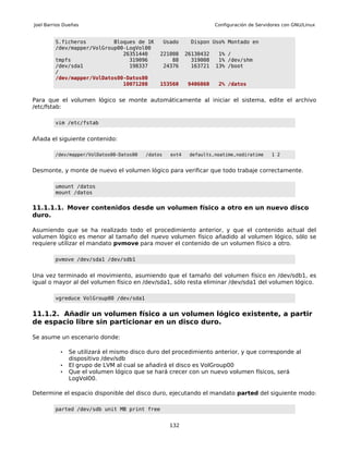 Joel Barrios Dueñas                                                    Configuración de Servidores con GNU/Linux


         S.ficheros         Bloques de 1K          Usado     Dispon Uso% Montado en
         /dev/mapper/VolGroup00-LogVol00
                               26351440        221008       26130432    1% /
         tmpfs                   319096            88         319008    1% /dev/shm
         /dev/sda1               198337         24376         163721   13% /boot
         /
         /dev/mapper/VolDatos00-Datos00
                               10071208        153560       9406060     2% /datos


Para que el volumen lógico se monte automáticamente al iniciar el sistema, edite el archivo
/etc/fstab:

         vim /etc/fstab


Añada el siguiente contenido:

         /dev/mapper/VolDatos00-Datos00   /datos     ext4    defaults,noatime,nodiratime      1 2


Desmonte, y monte de nuevo el volumen lógico para verificar que todo trabaje correctamente.

         umount /datos
         mount /datos


11.1.1.1. Mover contenidos desde un volumen físico a otro en un nuevo disco
duro.

Asumiendo que se ha realizado todo el procedimiento anterior, y que el contenido actual del
volumen lógico es menor al tamaño del nuevo volumen físico añadido al volumen lógico, sólo se
requiere utilizar el mandato pvmove para mover el contenido de un volumen físico a otro.

         pvmove /dev/sda1 /dev/sdb1


Una vez terminado el movimiento, asumiendo que el tamaño del volumen físico en /dev/sdb1, es
igual o mayor al del volumen físico en /dev/sda1, sólo resta eliminar /dev/sda1 del volumen lógico.

         vgreduce VolGroup00 /dev/sda1


11.1.2. Añadir un volumen físico a un volumen lógico existente, a partir
de espacio libre sin particionar en un disco duro.

Se asume un escenario donde:

           •   Se utilizará el mismo disco duro del procedimiento anterior, y que corresponde al
               dispositivo /dev/sdb
           •   El grupo de LVM al cual se añadirá el disco es VolGroup00
           •   Que el volumen lógico que se hará crecer con un nuevo volumen físicos, será
               LogVol00.

Determine el espacio disponible del disco duro, ejecutando el mandato parted del siguiente modo:

         parted /dev/sdb unit MB print free


                                                     132
 