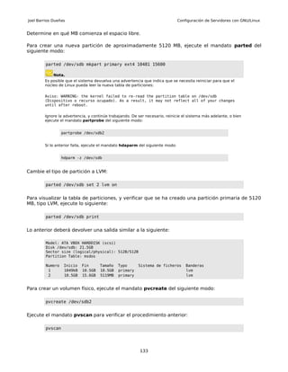 Joel Barrios Dueñas                                                            Configuración de Servidores con GNU/Linux


Determine en qué MB comienza el espacio libre.

Para crear una nueva partición de aproximadamente 5120 MB, ejecute el mandato parted del
siguiente modo:

         parted /dev/sdb mkpart primary ext4 10481 15600

             Nota.
        Es posible que el sistema devuelva una advertencia que indica que se necesita reiniciar para que el
        núcleo de Linux pueda leer la nueva tabla de particiones:

        Aviso: WARNING: the kernel failed to re-read the partition table on /dev/sdb
        (Dispositivo o recurso ocupado). As a result, it may not reflect all of your changes
        until after reboot.

        Ignore la advertencia, y continúe trabajando. De ser necesario, reinicie el sistema más adelante, o bien
        ejecute el mandato partprobe del siguiente modo:


                  partprobe /dev/sdb2


        Si lo anterior falla, ejecute el mandato hdaparm del siguiente modo:


                  hdparm -z /dev/sdb


Cambie el tipo de partición a LVM:

         parted /dev/sdb set 2 lvm on


Para visualizar la tabla de particiones, y verificar que se ha creado una partición primaria de 5120
MB, tipo LVM, ejecute lo siguiente:

         parted /dev/sdb print


Lo anterior deberá devolver una salida similar a la siguiente:

         Model: ATA VBOX HARDDISK (scsi)
         Disk /dev/sdb: 21.5GB
         Sector size (logical/physical): 512B/512B
         Partition Table: msdos

         Numero    Inicio   Fin      Tamaño   Typo       Sistema de ficheros       Banderas
          1        1049kB   10.5GB   10.5GB   primary                              lvm
          2        10.5GB   15.6GB   5119MB   primary                              lvm


Para crear un volumen físico, ejecute el mandato pvcreate del siguiente modo:

         pvcreate /dev/sdb2


Ejecute el mandato pvscan para verificar el procedimiento anterior:

         pvscan




                                                          133
 