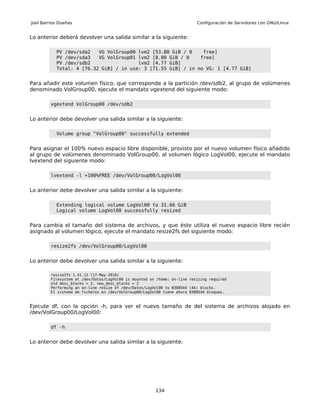 Joel Barrios Dueñas                                                        Configuración de Servidores con GNU/Linux


Lo anterior deberá devolver una salida similar a la siguiente:

           PV /dev/sda2   VG VolGroup00 lvm2 [53.80 GiB / 0    free]
           PV /dev/sda3   VG VolGroup01 lvm2 [8.00 GiB / 0    free]
           PV /dev/sdb2                 lvm2 [4.77 GiB]
           Total: 4 [76.32 GiB] / in use: 3 [71.55 GiB] / in no VG: 1 [4.77 GiB]


Para añadir este volumen físico, que corresponde a la partición /dev/sdb2, al grupo de volúmenes
denominado VolGroup00, ejecute el mandato vgextend del siguiente modo:

         vgextend VolGroup00 /dev/sdb2


Lo anterior debe devolver una salida similar a la siguiente:

           Volume group "VolGroup00" successfully extended


Para asignar el 100% nuevo espacio libre disponible, provisto por el nuevo volumen físico añadido
al grupo de volúmenes denominado VolGroup00, al volumen lógico LogVol00, ejecute el mandato
lvextend del siguiente modo:

         lvextend -l +100%FREE /dev/VolGroup00/LogVol00


Lo anterior debe devolver una salida similar a la siguiente:

           Extending logical volume LogVol00 to 31.66 GiB
           Logical volume LogVol00 successfully resized


Para cambia el tamaño del sistema de archivos, y que éste utiliza el nuevo espacio libre recién
asignado al volumen lógico, ejecute el mandato resize2fs del siguiente modo:

         resize2fs /dev/VolGroup00/LogVol00


Lo anterior debe devolver una salida similar a la siguiente:

         resize2fs 1.41.12 (17-May-2010)
         Filesystem at /dev/Datos/LogVol00 is mounted on /home; on-line resizing required
         old desc_blocks = 2, new_desc_blocks = 2
         Performing an on-line resize of /dev/Datos/LogVol00 to 8300544 (4k) blocks.
         El sistema de ficheros en /dev/VolGroup00/LogVol00 tiene ahora 8300544 bloques.



Ejecute df, con la opción -h, para ver el nuevo tamaño de del sistema de archivos alojado en
/dev/VolGroup00/LogVol00:

         df -h


Lo anterior debe devolver una salida similar a la siguiente:




                                                        134
 