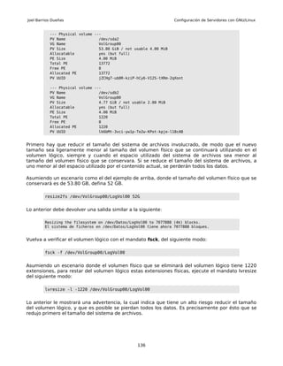 Joel Barrios Dueñas                                                Configuración de Servidores con GNU/Linux


           --- Physical volume ---
           PV Name               /dev/sda2
           VG Name               VolGroup00
           PV Size               53.80 GiB / not usable 4.00 MiB
           Allocatable           yes (but full)
           PE Size               4.00 MiB
           Total PE              13772
           Free PE               0
           Allocated PE          13772
           PV UUID               jZCHg7-ub0R-kziP-hCy6-V12S-tXRm-2qXont

           --- Physical volume ---
           PV Name               /dev/sdb2
           VG Name               VolGroup00
           PV Size               4.77 GiB / not usable 2.00 MiB
           Allocatable           yes (but full)
           PE Size               4.00 MiB
           Total PE              1220
           Free PE               0
           Allocated PE          1220
           PV UUID               lk6bMt-3vci-yw1p-Te2w-KPot-kpje-l18cAB


Primero hay que reducir el tamaño del sistema de archivos involucrado, de modo que el nuevo
tamaño sea ligeramente menor al tamaño del volumen físico que se continuará utilizando en el
volumen lógico, siempre y cuando el espacio utilizado del sistema de archivos sea menor al
tamaño del volumen físico que se conservara. Si se reduce el tamaño del sistema de archivos, a
uno menor al del espacio utilizado por el contenido actual, se perderán todos los datos.

Asumiendo un escenario como el del ejemplo de arriba, donde el tamaño del volumen físico que se
conservará es de 53.80 GB, defina 52 GB.

         resize2fs /dev/VolGroup00/LogVol00 52G


Lo anterior debe devolver una salida similar a la siguiente:

         Resizing the filesystem on /dev/Datos/LogVol00 to 7077888 (4k) blocks.
         El sistema de ficheros en /dev/Datos/LogVol00 tiene ahora 7077888 bloques.


Vuelva a verificar el volumen lógico con el mandato fsck, del siguiente modo:

         fsck -f /dev/VolGroup00/LogVol00


Asumiendo un escenario donde el volumen físico que se eliminará del volumen lógico tiene 1220
extensiones, para restar del volumen lógico estas extensiones físicas, ejecute el mandato lvresize
del siguiente modo:

         lvresize -l -1220 /dev/VolGroup00/LogVol00


Lo anterior le mostrará una advertencia, la cual indica que tiene un alto riesgo reducir el tamaño
del volumen lógico, y que es posible se pierdan todos los datos. Es precisamente por ésto que se
redujo primero el tamaño del sistema de archivos.




                                                  136
 