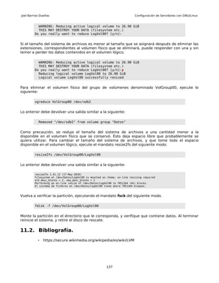 Joel Barrios Dueñas                                                        Configuración de Servidores con GNU/Linux


           WARNING: Reducing active logical volume to 26.90 GiB
           THIS MAY DESTROY YOUR DATA (filesystem etc.)
         Do you really want to reduce LogVol00? [y/n]:


Si el tamaño del sistema de archivos es menor al tamaño que se asignará después de eliminar las
extensiones, correspondientes al volumen físico que se eliminará, puede responder con una y sin
temor a perder los datos contenidos en el volumen lógico.

           WARNING: Reducing active logical volume to 26.90 GiB
           THIS MAY DESTROY YOUR DATA (filesystem etc.)
         Do you really want to reduce LogVol00? [y/n]:y
           Reducing logical volume LogVol00 to 26.90 GiB
           Logical volume LogVol00 successfully resized


Para eliminar el volumen físico del grupo de volúmenes denominado VolGroup00, ejecute lo
siguiente:

         vgreduce VolGroup00 /dev/sdb2


Lo anterior debe devolver una salida similar a la siguiente:

           Removed "/dev/sdb2" from volume group "Datos"


Como precaución, se redujo el tamaño del sistema de archivos a una cantidad menor a la
disponible en el volumen físico que se conservó. Ésto deja espacio libre que probablemente se
quiera utilizar. Para cambiar el tamaño del sistema de archivos, y que tome todo el espacio
disponible en el volumen lógico, ejecute el mandato resize2fs del siguiente modo:

         resize2fs /dev/VolGroup00/LogVol00


Lo anterior debe devolver una salida similar a la siguiente:

         resize2fs 1.41.12 (17-May-2010)
         Filesystem at /dev/Datos/LogVol00 is mounted on /home; on-line resizing required
         old desc_blocks = 2, new_desc_blocks = 2
         Performing an on-line resize of /dev/Datos/LogVol00 to 7051264 (4k) blocks.
         El sistema de ficheros en /dev/Datos/LogVol00 tiene ahora 7051264 bloques.



Vuelva a verificar la partición, ejecutando el mandato fsck del siguiente modo.

         fdisk -f /dev/VolGroup00/LogVol00


Monte la partición en el directorio que le corresponda, y verifique que contiene datos. Al terminar
reinicie el sistema, y retire el disco de rescate.

11.2. Bibliografía.
           •   https://secure.wikimedia.org/wikipedia/es/wiki/LVM




                                                        137
 