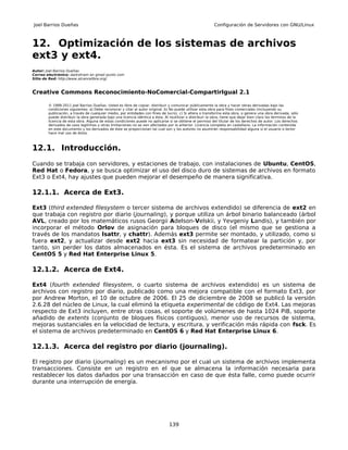 Joel Barrios Dueñas                                                                                        Configuración de Servidores con GNU/Linux



12. Optimización de los sistemas de archivos
ext3 y ext4.
Autor: Joel Barrios Dueñas
Correo electrónico: darkshram en gmail punto com
Sitio de Red: http://www.alcancelibre.org/



Creative Commons Reconocimiento-NoComercial-CompartirIgual 2.1

        © 1999-2011 Joel Barrios Dueñas. Usted es libre de copiar, distribuir y comunicar públicamente la obra y hacer obras derivadas bajo las
        condiciones siguientes: a) Debe reconocer y citar al autor original. b) No puede utilizar esta obra para fines comerciales (incluyendo su
        publicación, a través de cualquier medio, por entidades con fines de lucro). c) Si altera o transforma esta obra, o genera una obra derivada, sólo
        puede distribuir la obra generada bajo una licencia idéntica a ésta. Al reutilizar o distribuir la obra, tiene que dejar bien claro los términos de la
        licencia de esta obra. Alguna de estas condiciones puede no aplicarse si se obtiene el permiso del titular de los derechos de autor. Los derechos
        derivados de usos legítimos u otras limitaciones no se ven afectados por lo anterior. Licencia completa en castellano. La información contenida
        en este documento y los derivados de éste se proporcionan tal cual son y los autores no asumirán responsabilidad alguna si el usuario o lector
        hace mal uso de éstos.



12.1. Introducción.
Cuando se trabaja con servidores, y estaciones de trabajo, con instalaciones de Ubuntu, CentOS,
Red Hat o Fedora, y se busca optimizar el uso del disco duro de sistemas de archivos en formato
Ext3 o Ext4, hay ajustes que pueden mejorar el desempeño de manera significativa.

12.1.1. Acerca de Ext3.

Ext3 (third extended filesystem o tercer sistema de archivos extendido) se diferencia de ext2 en
que trabaja con registro por diario (journaling), y porque utiliza un árbol binario balanceado (árbol
AVL, creado por los matemáticos rusos Georgii Adelson-Velskii, y Yevgeniy Landis), y también por
incorporar el método Orlov de asignación para bloques de disco (el mismo que se gestiona a
través de los mandatos lsattr, y chattr). Además ext3 permite ser montado, y utilizado, como si
fuera ext2, y actualizar desde ext2 hacia ext3 sin necesidad de formatear la partición y, por
tanto, sin perder los datos almacenados en ésta. Es el sistema de archivos predeterminado en
CentOS 5 y Red Hat Enterprise Linux 5.

12.1.2. Acerca de Ext4.

Ext4 (fourth extended filesystem, o cuarto sistema de archivos extendido) es un sistema de
archivos con registro por diario, publicado como una mejora compatible con el formato Ext3, por
por Andrew Morton, el 10 de octubre de 2006. El 25 de diciembre de 2008 se publicó la versión
2.6.28 del núcleo de Linux, la cual eliminó la etiqueta experimental de código de Ext4. Las mejoras
respecto de Ext3 incluyen, entre otras cosas, el soporte de volúmenes de hasta 1024 PiB, soporte
añadido de extents (conjunto de bloques físicos contiguos), menor uso de recursos de sistema,
mejoras sustanciales en la velocidad de lectura, y escritura, y verificación más rápida con fsck. Es
el sistema de archivos predeterminado en CentOS 6 y Red Hat Enterprise Linux 6.

12.1.3. Acerca del registro por diario (journaling).

El registro por diario (journaling) es un mecanismo por el cual un sistema de archivos implementa
transacciones. Consiste en un registro en el que se almacena la información necesaria para
restablecer los datos dañados por una transacción en caso de que ésta falle, como puede ocurrir
durante una interrupción de energía.




                                                                                139
 
