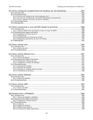 Joel Barrios Dueñas                                                                                Configuración de Servidores con GNU/Linux


32.Cómo configurar acoplamiento de tarjetas de red (bonding).........................283
   32.1.Introducción...................................................................................................................... 283
   32.2.Procedimientos................................................................................................................. 283
       32.2.1.Archivo de configuración /etc/modprobe.conf........................................................................... 283
       32.2.2.Archivo de configuración /etc/sysconfig/network-scripts/bond0................................................285
       32.2.3.Iniciar, detener y reiniciar el servicio network.......................................................................... 286
   32.3.Comprobaciones............................................................................................................... 286
   32.4.Bibliografía....................................................................................................................... 287

33.Cómo conectarse a una red Wifi desde la terminal........................................288
   33.1.Introducción...................................................................................................................... 288
       33.1.1.¿Que es WPA? ¿Por qué debería usarlo en lugar de WEP?........................................................288
   33.2.Equipamiento lógico necesario.........................................................................................289
       33.2.1.Instalación a través de yum...................................................................................................... 289
       33.2.2.Preparativos............................................................................................................................. 289
       33.2.3.Autenticando en el punto de acceso......................................................................................... 290
       33.2.4.Asignando parámetros de red a la interfaz............................................................................... 291
   33.3.Bibliografía....................................................................................................................... 293

34.Cómo utilizar lsof............................................................................................294
   34.1.Introducción...................................................................................................................... 294
       34.1.1.Acerca de lsof........................................................................................................................... 294
   34.2.Procedimientos................................................................................................................. 294

35.Cómo utilizar Netcat (nc)................................................................................297
   35.1.Introducción...................................................................................................................... 297
       35.1.1.Acerca de Netcat...................................................................................................................... 297
   35.2.Equipamiento lógico necesario.........................................................................................297
       35.2.1.Instalación a través de yum...................................................................................................... 297
       35.2.2.Instalación a través de Up2date............................................................................................... 297
   35.3.Procedimientos................................................................................................................. 297
       35.3.1.Conexiones simples.................................................................................................................. 297
       35.3.2.Revisión de puertos.................................................................................................................. 298
       35.3.3.Creando un modelo cliente servidor......................................................................................... 299
       35.3.4.Transferencia de datos............................................................................................................. 299


36.Como utilizar Netstat......................................................................................300
   36.1.Introducción...................................................................................................................... 300
       36.1.1.Acerca de Netstat..................................................................................................................... 300
   36.2.Procedimientos................................................................................................................. 300

37.Cómo utilizar ARP...........................................................................................305
   37.1.Introducción...................................................................................................................... 305
       37.1.1.Acerca de ARP.......................................................................................................................... 305
   37.2.Procedimientos................................................................................................................. 305

38.Introducción a IPTABLES.................................................................................308
   38.1.Introducción...................................................................................................................... 308
       38.1.1.Acerca de Iptables y Netfilter.................................................................................................... 308
   38.2.Equipamiento lógico necesario.........................................................................................308
       38.2.1.Instalación a través de yum...................................................................................................... 308
   38.3.Procedimientos................................................................................................................. 308
       38.3.1.Cadenas................................................................................................................................... 308
       38.3.2.Reglas de destino..................................................................................................................... 309
       38.3.3.Políticas por defecto................................................................................................................. 309
       38.3.4.Limpieza de reglas específicas................................................................................................. 309


                                                                           14
 