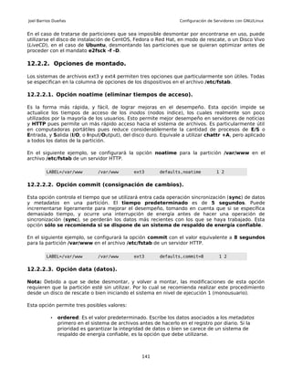 Joel Barrios Dueñas                                               Configuración de Servidores con GNU/Linux


En el caso de tratarse de particiones que sea imposible desmontar por encontrarse en uso, puede
utilizarse el disco de instalación de CentOS, Fedora o Red Hat, en modo de rescate, o un Disco Vivo
(LiveCD), en el caso de Ubuntu, desmontando las particiones que se quieran optimizar antes de
proceder con el mandato e2fsck -f -D.

12.2.2. Opciones de montado.

Los sistemas de archivos ext3 y ext4 permiten tres opciones que particularmente son útiles. Todas
se especifican en la columna de opciones de los dispositivos en el archivo /etc/fstab.

12.2.2.1. Opción noatime (eliminar tiempos de acceso).

Es la forma más rápida, y fácil, de lograr mejoras en el desempeño. Esta opción impide se
actualice los tiempos de acceso de los inodos (nodos índice), los cuales realmente son poco
utilizados por la mayoría de los usuarios. Esto permite mejor desempeño en servidores de noticias
y HTTP pues permite un más rápido acceso hacia el sistema de archivos. Es particularmente útil
en computadoras portátiles pues reduce considerablemente la cantidad de procesos de E/S o
Entrada, y Salida (I/O, o Input/Output), del disco duro. Equivale a utilizar chattr +A, pero aplicado
a todos los datos de la partición.

En el siguiente ejemplo, se configurará la opción noatime para la partición /var/www en el
archivo /etc/fstab de un servidor HTTP.

         LABEL=/var/www         /var/www       ext3       defaults,noatime         1 2


12.2.2.2. Opción commit (consignación de cambios).

Esta opción controla el tiempo que se utilizará entra cada operación sincronización (sync) de datos
y metadatos en una partición. El tiempo predeterminado es de 5 segundos. Puede
incrementarse ligeramente para mejorar el desempeño, tomando en cuenta que si se específica
demasiado tiempo, y ocurre una interrupción de energía antes de hacer una operación de
sincronización (sync), se perderán los datos más recientes con los que se haya trabajado. Esta
opción sólo se recomienda si se dispone de un sistema de respaldo de energía confiable.

En el siguiente ejemplo, se configurará la opción commit con el valor equivalente a 8 segundos
para la partición /var/www en el archivo /etc/fstab de un servidor HTTP.

         LABEL=/var/www         /var/www       ext3       defaults,commit=8          1 2


12.2.2.3. Opción data (datos).

Nota: Debido a que se debe desmontar, y volver a montar, las modificaciones de esta opción
requieren que la partición esté sin utilizar. Por lo cual se recomienda realizar este procedimiento
desde un disco de rescate o bien iniciando el sistema en nivel de ejecución 1 (monousuario).

Esta opción permite tres posibles valores:

           •   ordered: Es el valor predeterminado. Escribe los datos asociados a los metadatos
               primero en el sistema de archivos antes de hacerlo en el registro por diario. Si la
               prioridad es garantizar la integridad de datos o bien se carece de un sistema de
               respaldo de energía confiable, es la opción que debe utilizarse.



                                                  141
 